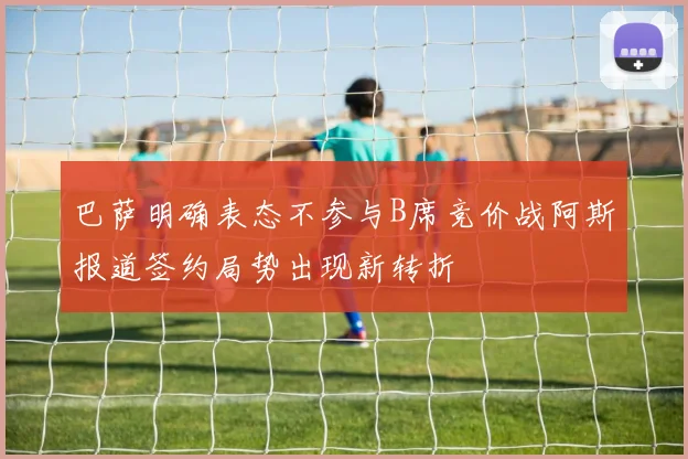 巴萨明确表态不参与B席竞价战阿斯报道签约局势出现新转折