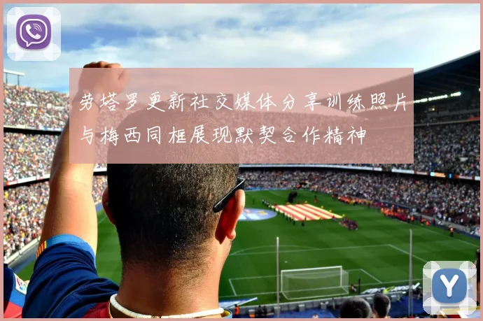 劳塔罗更新社交媒体分享训练照片与梅西同框展现默契合作精神