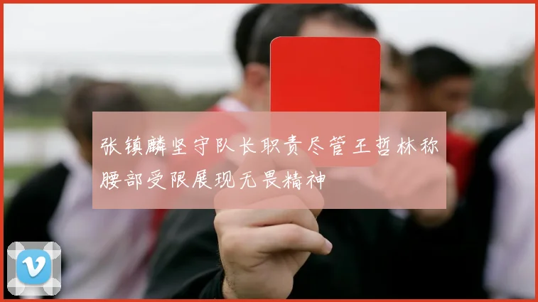 张镇麟坚守队长职责尽管王哲林称腰部受限展现无畏精神