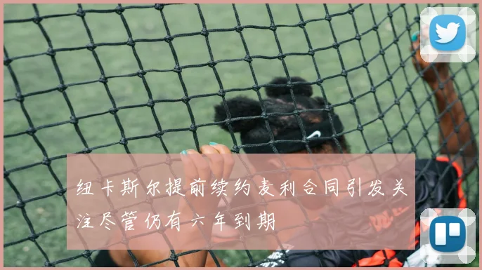 纽卡斯尔提前续约麦利合同引发关注尽管仍有六年到期