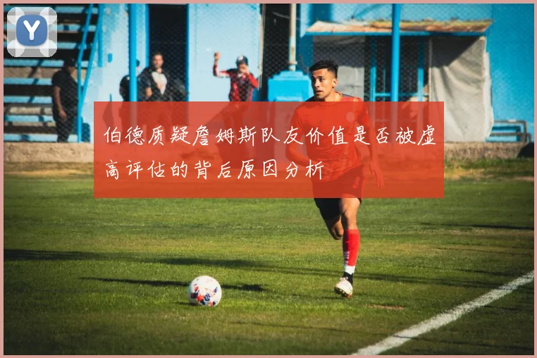 伯德质疑詹姆斯队友价值是否被虚高评估的背后原因分析