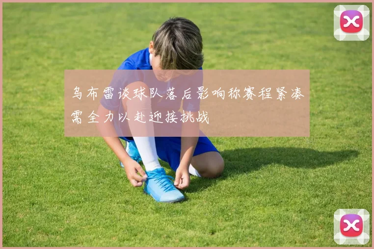 乌布雷谈球队落后影响称赛程紧凑需全力以赴迎接挑战