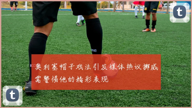 奥利塞帽子戏法引发媒体热议挪威需警惕他的精彩表现