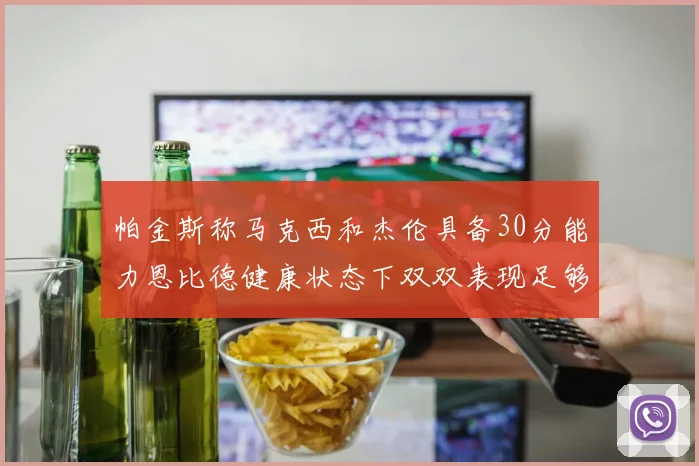 帕金斯称马克西和杰伦具备30分能力恩比德健康状态下双双表现足够