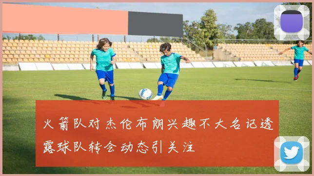 火箭队对杰伦布朗兴趣不大名记透露球队转会动态引关注
