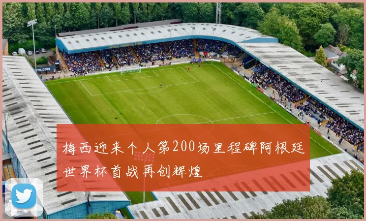 梅西迎来个人第200场里程碑阿根廷世界杯首战再创辉煌
