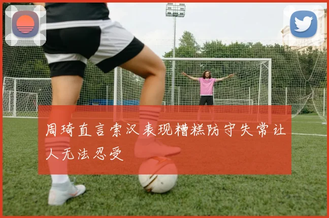 周琦直言索汉表现糟糕防守失常让人无法忍受