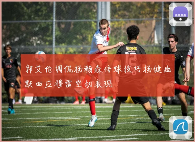 郭艾伦调侃杨瀚森传球技巧杨健幽默回应穆雷空切表现