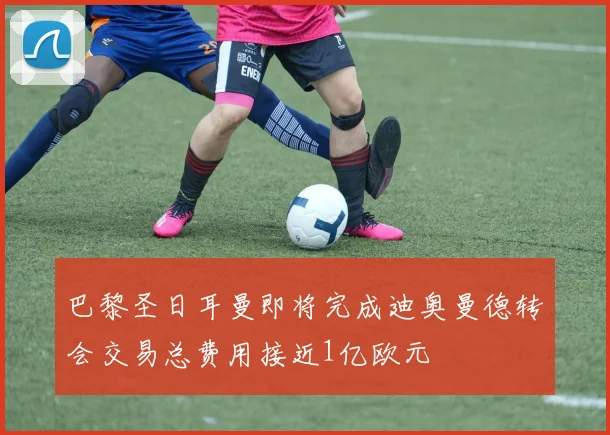 巴黎圣日耳曼即将完成迪奥曼德转会交易总费用接近1亿欧元