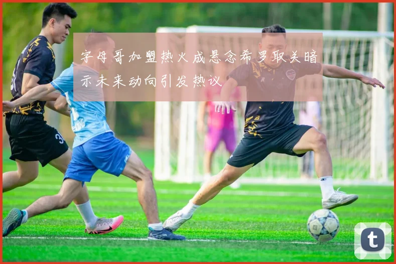 字母哥加盟热火成悬念希罗取关暗示未来动向引发热议