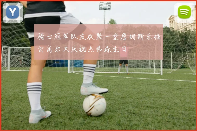 骑士冠军队友欢聚一堂詹姆斯乐福打高尔夫庆祝杰弗森生日