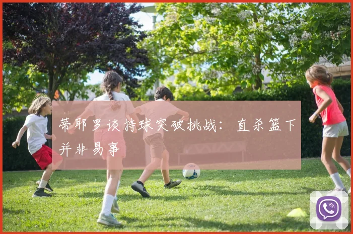 蒂耶罗谈持球突破挑战：直杀篮下并非易事