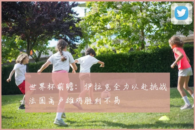 世界杯前瞻：伊拉克全力以赴挑战法国高卢雄鸡胜利不易