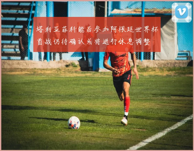 塔利亚菲科能否参加阿根廷世界杯首战仍待确认或将进行休息调整