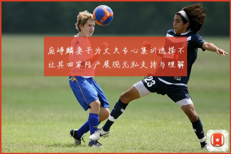 庞峥麟妻子为丈夫专心集训选择不让其回家陪产展现无私支持与理解