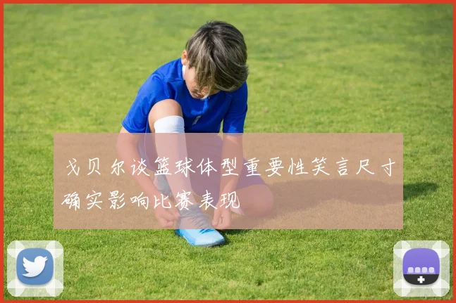 戈贝尔谈篮球体型重要性笑言尺寸确实影响比赛表现