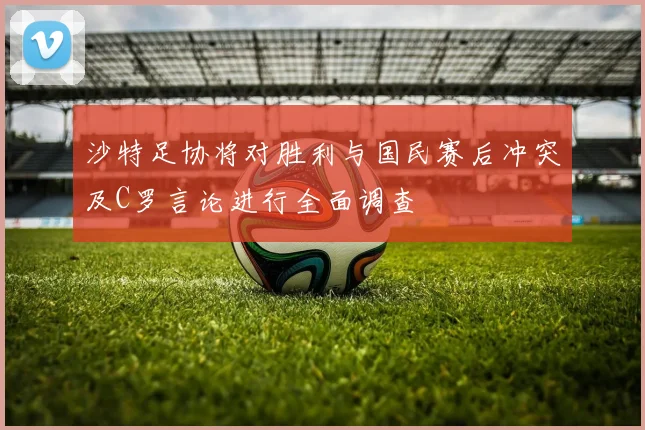 沙特足协将对胜利与国民赛后冲突及C罗言论进行全面调查